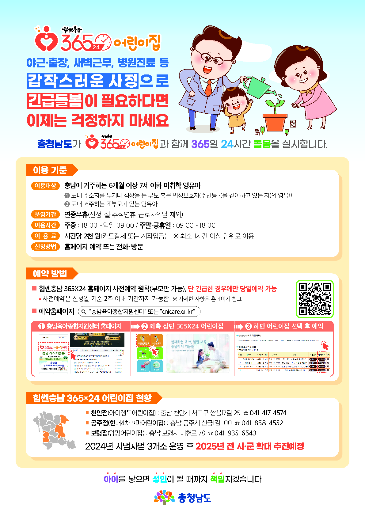 웹포스터 힘쎈충남 365×24 어린이집 1, 맞벌이, 교대·주말근로 등 근로형태 변화에 능동적으로 대응하고 부모의 보육부담을 덜어주고자 ‘힘쎈충남 365×24 어린이집’을 지정·운영
운영 기준 이용대상 6개월 이상 ~ 7세 이하 미취학 영유아,운영기간 연중무휴(신정, 설·추석연휴, 근로자의날 제외),이용시간 주중(18:00 ~ 익일09:00),
주말·공휴일(09:00 ~ 18:00),보육정원 교사1명당 아동5명, 단, 장애아·영아 포함 시 1:3, 부모부담 시간당 2,000원
이용 방법은 신청방법 제공기관에 전화 또는 온라인 사전예약 ,충남육아종합지원센터(아이키움뜰) 홈페이지 내 ‘365×24 어린이집’ 온라인 사전예약 가능
신청기간 사전예약 원칙, 단 긴급한 경우 당일예약도 가능, 야간돌봄(18:00~24:00)은 당일 오후6시까지, 새벽돌봄(24:00~09:00) 및 주말·공휴일(09:00~18:00)은
당일 오후2시까지 접수, 긴급한 경우에는 주중 당일 오후10시까지 전화 또는 방문하여 신청 가능하며 야간돌봄(18:00~24:00) 시간까지만 이용 가능함
해당 시간대 예약에 따른 보육정원 초과시 당일신청 불가
어린이집 현황 천안점(아이행복어린이집), 충남 천안시 서북구 쌍용17길 25 ☎ 041-417-4574,공주점(현대4차꼬마어린이집) 충남 공주시 신금1길 100 ☎ 041-858-4552,
보령점(앙팡어린이집) 충남 보령시 대천로 78 ☎ 041-935-6543, 