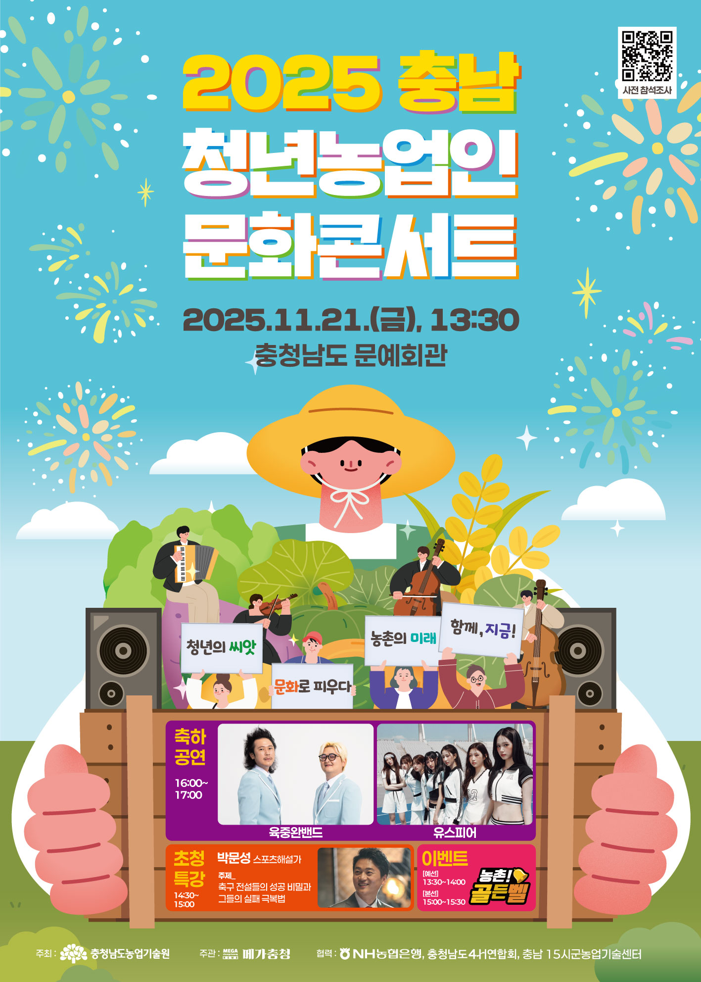 2025 충남 청년농업인 문화콘서트 안내 포스터 사전참석조사 QR코드 2025 충남 청년농업인 문화콘서트 2025.11.21.(금), 13:30 충청남도 문예회관 축하공연 16:00~17:00 육중완밴드 유스피어 초청특강 14:30~15:00 박문성 스포츠해설가 주제_축구전설들의 성공 비밀과 그들의 실패 극복법 이벤트 농촌 골든벨 예선 13:30~14:00 본선 15:00~15:30 주최 충청남도농업기술원 주관 메가충청 협력 NH농협은행, 충청남도4H연합회, 충남15시군농업기술센터