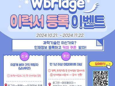 ○ 사업목적 
   - 이력서 간편 등록하고 커피쿠폰 받자! 
○ 기간 및 일정
   - 2024.10.21~2024.11.22
○ 신청대상 
   -취업/이직 희망하는 이공계 취준생, 이직준비자, 과학기술인(성별무관) 
○ 모집인원
   - 선착순 300명 
○ 접수방법
   - W브릿지 www.wbridge.or.kr 퀵메뉴 인재정보 등록
○ 혜택내역
   - 여성과학기술인 생애주기 성장 플랫폼 ‘W브릿지’ 인재정보 등록하고 커피쿠폰도 받고, 취업과 경력복귀 성공하자! 
○ 유의사항
   - 개인회원 가입후, 이벤트 기간내 인재정보 "신규등록" 하면 자동참여 (단, 기작성 인재정보 수정 및 이벤트는 이벤트 대상 제외, 추가 신규 등록시 인정) 
○ 문의
   - ☏ 02-6411-1082